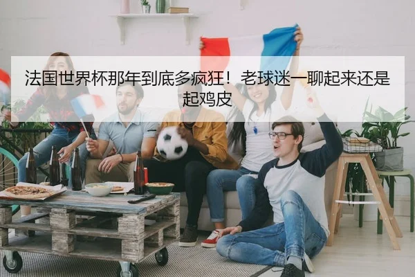 法国世界杯那年到底多疯狂！老球迷一聊起来还是起鸡皮