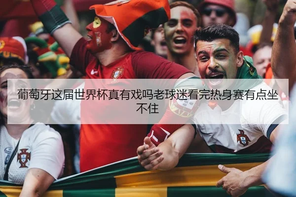 葡萄牙这届世界杯真有戏吗老球迷看完热身赛有点坐不住