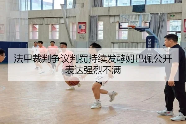 法甲裁判争议判罚持续发酵姆巴佩公开表达强烈不满