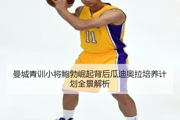 曼城青训小将鲍勃崛起背后瓜迪奥拉培养计划全景解析