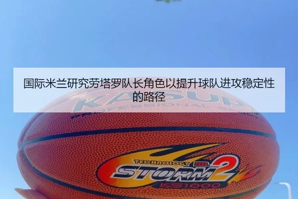 国际米兰研究劳塔罗队长角色以提升球队进攻稳定性的路径