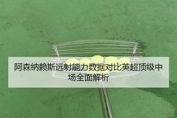 阿森纳赖斯远射能力数据对比英超顶级中场全面解析