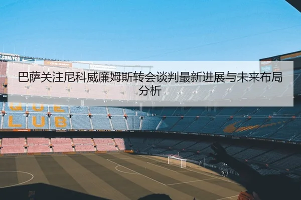 巴萨关注尼科威廉姆斯转会谈判最新进展与未来布局分析