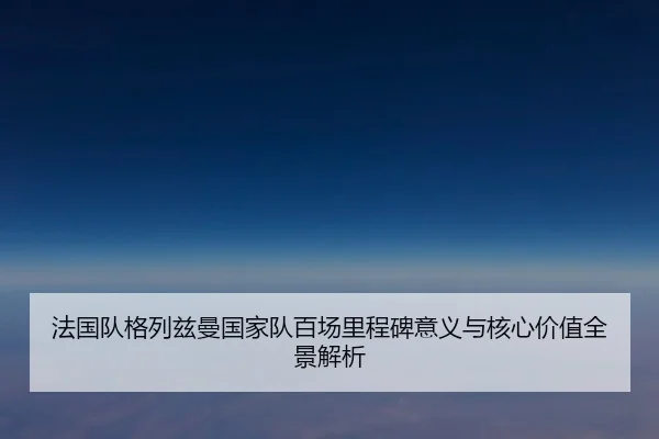 法国队格列兹曼国家队百场里程碑意义与核心价值全景解析