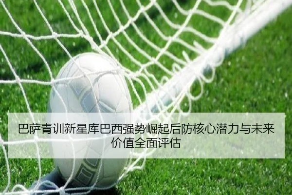 巴萨青训新星库巴西强势崛起后防核心潜力与未来价值全面评估