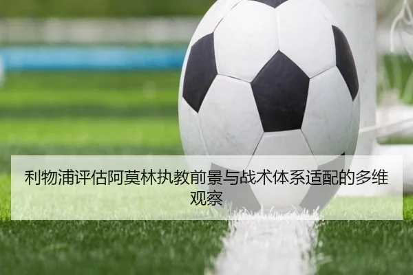 利物浦评估阿莫林执教前景与战术体系适配的多维观察