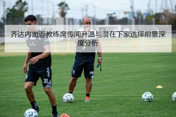 齐达内重返教练席传闻升温与潜在下家选择前景深度分析