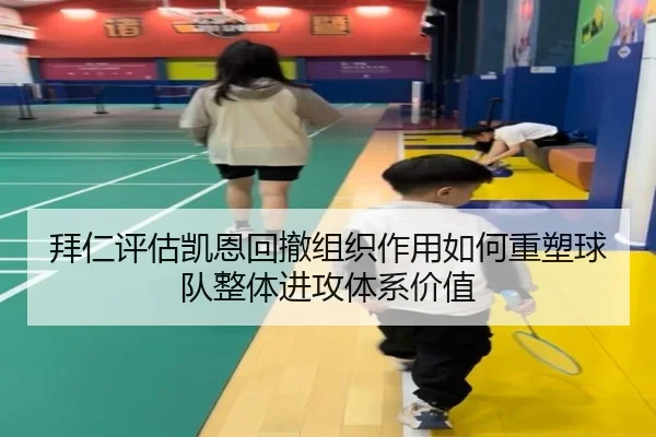 拜仁评估凯恩回撤组织作用如何重塑球队整体进攻体系价值