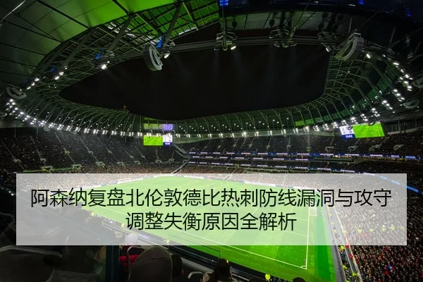 阿森纳复盘北伦敦德比热刺防线漏洞与攻守调整失衡原因全解析