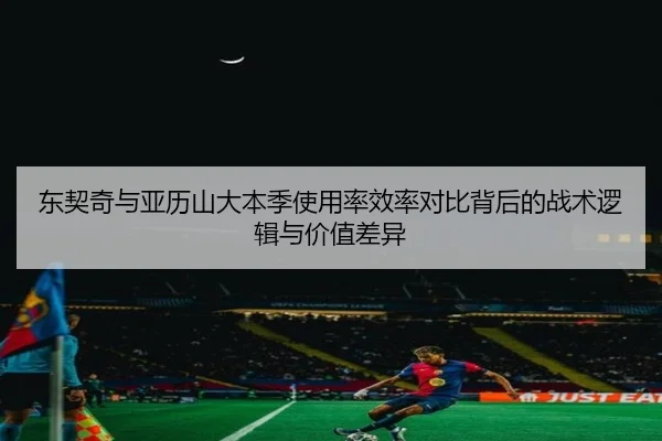 东契奇与亚历山大本季使用率效率对比背后的战术逻辑与价值差异