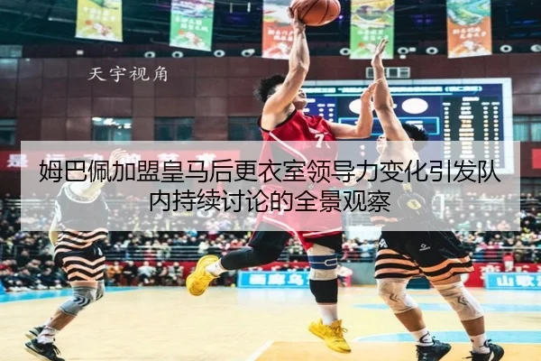 姆巴佩加盟皇马后更衣室领导力变化引发队内持续讨论的全景观察