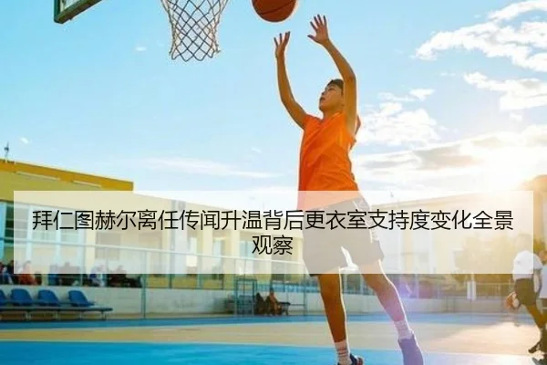 拜仁图赫尔离任传闻升温背后更衣室支持度变化全景观察