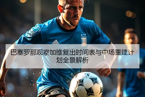 巴塞罗那观察加维复出时间表与中场重建计划全景解析