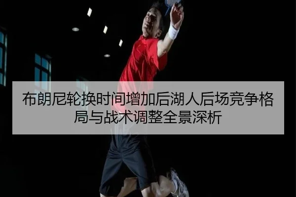 布朗尼轮换时间增加后湖人后场竞争格局与战术调整全景深析
