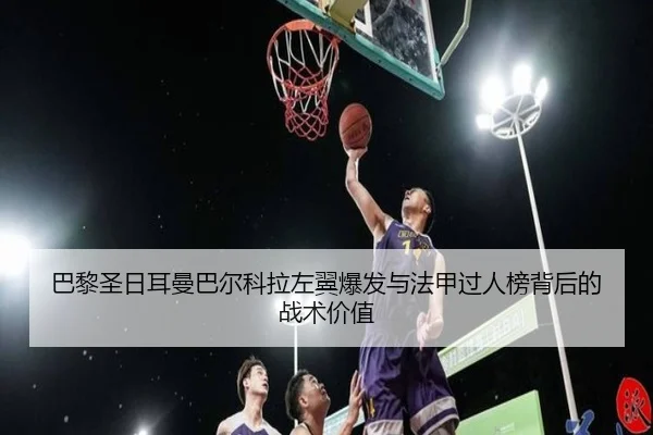 巴黎圣日耳曼巴尔科拉左翼爆发与法甲过人榜背后的战术价值