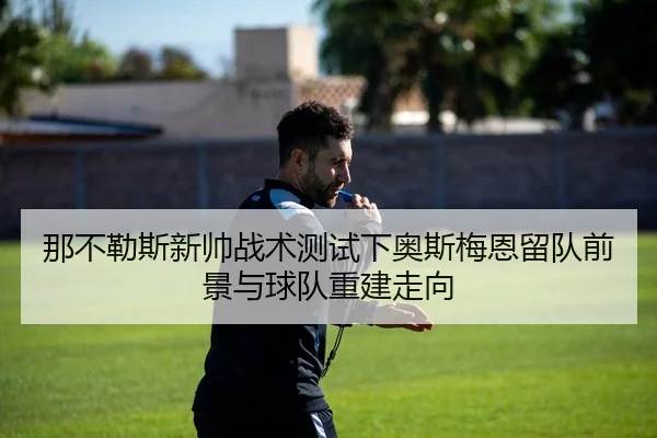 那不勒斯新帅战术测试下奥斯梅恩留队前景与球队重建走向
